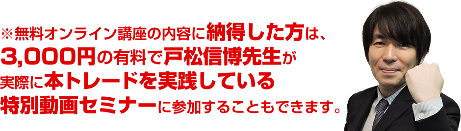 ※無料オンライン講座の内容に納得した方は、3,000円の有料で戸松信博先生が実際に「本トレードを実践している」特別動画セミナーに参加することもできます。