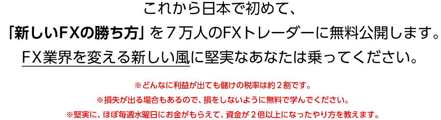 これから日本で初めて、「新しいFXの勝ち方」を７万人のFXトレーダーに無料公開します。FX業界を変える新しい風に堅実なあなたは乗ってください。